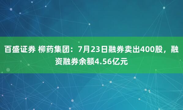 百盛证券 柳药集团：7月23日融券卖出400股，融资融券余额4.56亿元