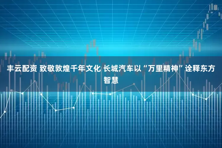 丰云配资 致敬敦煌千年文化 长城汽车以“万里精神”诠释东方智慧