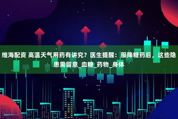 维海配资 高温天气用药有讲究？医生提醒：服降糖药后，这些隐患需留意_血糖_药物_身体