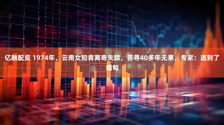 亿融配资 1974年，云南女知青离奇失踪，苦寻40多年无果，专家：逃到了缅甸