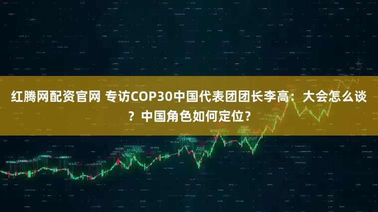 红腾网配资官网 专访COP30中国代表团团长李高：大会怎么谈？中国角色如何定位？