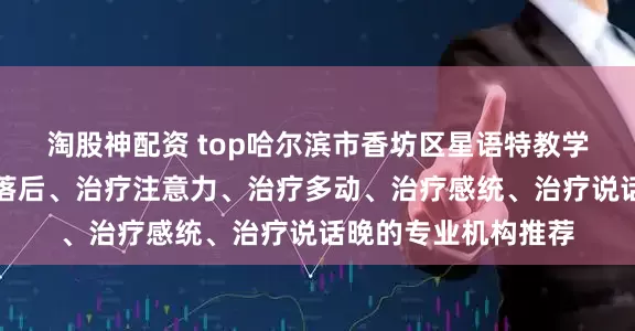 淘股神配资 top哈尔滨市香坊区星语特教学校：专注治疗发育落后、治疗注意力、治疗多动、治疗感统、治疗说话晚的专业机构推荐