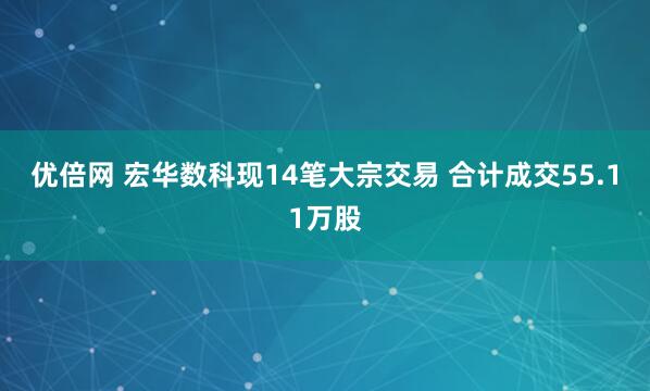 优倍网 宏华数科现14笔大宗交易 合计成交55.11万股