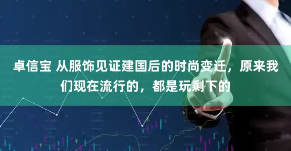 卓信宝 从服饰见证建国后的时尚变迁，原来我们现在流行的，都是玩剩下的